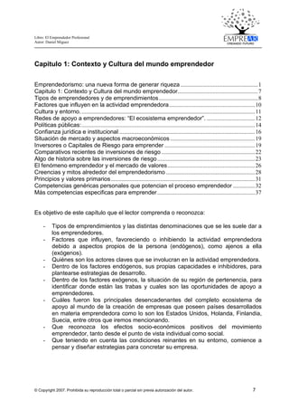 Libro: El Emprendedor Profesional
Autor: Daniel Miguez
© Copyright 2007. Prohibida su reproducción total o parcial sin previa autorización del autor. 7
Capitulo 1: Contexto y Cultura del mundo emprendedor
Emprendedorismo: una nueva forma de generar riqueza .....................................................1
Capitulo 1: Contexto y Cultura del mundo emprendedor.......................................................7
Tipos de emprendedores y de emprendimientos....................................................................8
Factores que influyen en la actividad emprendedora...........................................................10
Cultura y entorno........................................................................................................................11
Redes de apoyo a emprendedores: “El ecosistema emprendedor”. .................................12
Políticas públicas:.......................................................................................................................14
Confianza jurídica e institucional .............................................................................................16
Situación de mercado y aspectos macroeconómicos ..........................................................19
Inversores o Capitales de Riesgo para emprender ..............................................................19
Comparativos recientes de inversiones de riesgo ................................................................22
Algo de historia sobre las inversiones de riesgo...................................................................23
El fenómeno emprendedor y el mercado de valores............................................................26
Creencias y mitos alrededor del emprendedorismo .............................................................28
Principios y valores primarios...................................................................................................31
Competencias genéricas personales que potencian el proceso emprendedor ...............32
Más competencias especificas para emprender...................................................................37
Es objetivo de este capítulo que el lector comprenda o reconozca:
- Tipos de emprendimientos y las distintas denominaciones que se les suele dar a
los emprendedores.
- Factores que influyen, favoreciendo o inhibiendo la actividad emprendedora
debido a aspectos propios de la persona (endógenos), como ajenos a ella
(exógenos).
- Quiénes son los actores claves que se involucran en la actividad emprendedora.
- Dentro de los factores endógenos, sus propias capacidades e inhibidores, para
plantearse estrategias de desarrollo.
- Dentro de los factores exógenos, la situación de su región de pertenencia, para
identificar donde están las trabas y cuales son las oportunidades de apoyo a
emprendedores.
- Cuáles fueron los principales desencadenantes del completo ecosistema de
apoyo al mundo de la creación de empresas que poseen países desarrollados
en materia emprendedora como lo son los Estados Unidos, Holanda, Finlandia,
Suecia, entre otros que iremos mencionando.
- Que reconozca los efectos socio-económicos positivos del movimiento
emprendedor, tanto desde el punto de vista individual como social.
- Que teniendo en cuenta las condiciones reinantes en su entorno, comience a
pensar y diseñar estrategias para concretar su empresa.
 