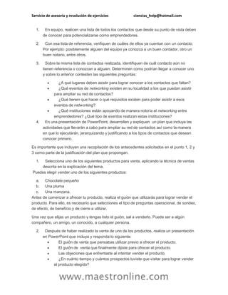 Servicio de asesoría y resolución de ejercicios ciencias_help@hotmail.com
www.maestronline.com
1. En equipo, realicen una lista de todos los contactos que desde su punto de vista deben
de conocer para potencializarse como emprendedores.
2. Con esa lista de referencia, verifiquen de cuáles de ellos ya cuentan con un contacto.
Por ejemplo: posiblemente alguien del equipo ya conozca a un buen contador, otro un
buen notario, entre otros.
3. Sobre la misma lista de contactos realizada, identifiquen de cuál contacto aún no
tienen referencia o conozcan a alguien. Determinen como podrían llegar a conocer uno
y sobre lo anterior contesten las siguientes preguntas:
 ¿A qué lugares deben asistir para lograr conocer a los contactos que faltan?
 ¿Qué eventos de networking existen en su localidad a los que puedan asistir
para ampliar su red de contactos?
 ¿Qué tienen que hacer o qué requisitos existen para poder asistir a esos
eventos de networking?
 ¿Qué instituciones están apoyando de manera notoria el networking entre
emprendedores? ¿Qué tipo de eventos realizan estas instituciones?
4. En una presentación de PowerPoint, desarrollen y expliquen un plan que incluya las
actividades que llevarán a cabo para ampliar su red de contactos así como la manera
en que lo ejecutarán, jerarquizando y justificando a los tipos de contactos que desean
conocer primero.
Es importante que incluyan una recopilación de los antecedentes solicitados en el punto 1, 2 y
3 como parte de la justificación del plan que propongan.
1. Selecciona uno de los siguientes productos para venta, aplicando la técnica de ventas
descrita en la explicación del tema.
Puedes elegir vender uno de los siguientes productos:
a. Chocolate pequeño
b. Una pluma
c. Una manzana.
Antes de comenzar a ofrecer tu producto, realiza el guión que utilizarás para lograr vender el
producto. Para ello, es necesario que selecciones el tipo de preguntas operacional, de sondeo,
de efecto, de beneficio y de cierre a utilizar.
Una vez que elijas un producto y tengas listo el guión, sal a venderlo. Puede ser a algún
compañero, un amigo, un conocido, a cualquier persona.
2. Después de haber realizado la venta de uno de los productos, realiza un presentación
en PowerPoint que incluya y responda lo siguiente:
 El guión de venta que pensabas utilizar previo a ofrecer el producto.
 El guión de venta que finalmente dijiste para ofrecer el producto.
 Las objeciones que enfrentaste al intentar vender el producto.
 ¿En cuánto tiempo y cuántos prospectos tuviste que visitar para lograr vender
el producto elegido?
 