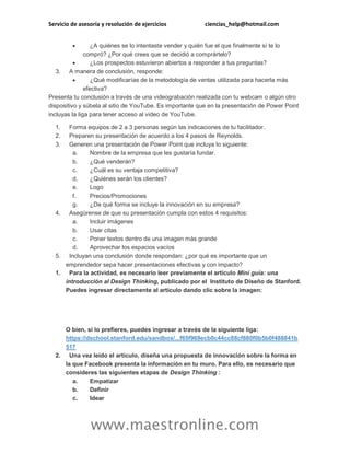 Servicio de asesoría y resolución de ejercicios ciencias_help@hotmail.com
www.maestronline.com
 ¿A quiénes se lo intentaste vender y quién fue el que finalmente sí te lo
compró? ¿Por qué crees que se decidió a comprártelo?
 ¿Los prospectos estuvieron abiertos a responder a tus preguntas?
3. A manera de conclusión, responde:
 ¿Qué modificarías de la metodología de ventas utilizada para hacerla más
efectiva?
Presenta tu conclusión a través de una videograbación realizada con tu webcam o algún otro
dispositivo y súbela al sitio de YouTube. Es importante que en la presentación de Power Point
incluyas la liga para tener acceso al video de YouTube.
1. Forma equipos de 2 a 3 personas según las indicaciones de tu facilitador.
2. Preparen su presentación de acuerdo a los 4 pasos de Reynolds.
3. Generen una presentación de Power Point que incluya lo siguiente:
a. Nombre de la empresa que les gustaría fundar.
b. ¿Qué venderán?
c. ¿Cuál es su ventaja competitiva?
d. ¿Quiénes serán los clientes?
e. Logo
f. Precios/Promociones
g. ¿De qué forma se incluye la innovación en su empresa?
4. Asegúrense de que su presentación cumpla con estos 4 requisitos:
a. Incluir imágenes
b. Usar citas
c. Poner textos dentro de una imagen más grande
d. Aprovechar los espacios vacíos
5. Incluyan una conclusión donde respondan: ¿por qué es importante que un
emprendedor sepa hacer presentaciones efectivas y con impacto?
1. Para la actividad, es necesario leer previamente el artículo Mini guía: una
introducción al Design Thinking, publicado por el Instituto de Diseño de Stanford.
Puedes ingresar directamente al artículo dando clic sobre la imagen:
O bien, si lo prefieres, puedes ingresar a través de la siguiente liga:
https://dschool.stanford.edu/sandbox/...f65f969ecb0c44cc88cf880f0b5b0f488841b
517
2. Una vez leído el artículo, diseña una propuesta de innovación sobre la forma en
la que Facebook presenta la información en tu muro. Para ello, es necesario que
consideres las siguientes etapas de Design Thinking :
a. Empatizar
b. Definir
c. Idear
 