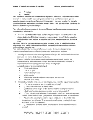 Servicio de asesoría y resolución de ejercicios ciencias_help@hotmail.com
www.maestronline.com
d. Prototipar
e. Evaluar
Para obtener la información necesaria que te permita identificar y definir la necesidad a
innovar, es indispensable observar y comprender muy bien la manera en que los
usuarios de esta herramienta (Facebook) interactúan y navegan en ella. Por ejemplo,
¿qué información les interesa obtener a primera vista?, ¿en qué sección o contenido se
detienen a observar por más tiempo?
Para ello, selecciona un grupo de al menos 10 usuarios al que puedes encuestar para
obtener dicha información.
3. Con los resultados obtenidos, realiza una presentación con cada una de las
etapas de Design Thinking. Incluye un resumen sobre el perfil de los usuarios
seleccionados para realizar la actividad, así como las preguntas que llevaste a
cabo.
Recuerda justificar con base en la opinión de usuarios el que la idea propuesta de
innovación es la mejor. Puedes incluir videos o grabaciones de audio con algunos
testimonios de los usuarios.
Para realizar la actividad es necesario formar un equipo de máximo tres personas.
Una vez que se haya integrado el equipo desarrollen las siguientes acciones.
1. Investiguen 2 innovaciones tecnológicas realizadas por dos empresas recién creadas
(startups) con menos de 2 años de fundación.
Previo a iniciar las preguntas para su investigación, es necesario conocer los
antecedentes de la empresa seleccionada. Para ello es importante considerar la
siguiente información como parte inicial de su investigación:
Antecedentes de la empresa (startups)
 Dónde está ubicada
 Cuál es su giro
 Número de empleados
 Misión y visión
 Información general adicional que presente a la empresa
 Sitio web (si lo tiene)
2. Para cada una de las innovaciones tecnológicas, respondan las siguientes preguntas:
 ¿Por qué la consideran una innovación tecnológica?
 ¿Qué tipo de innovación tecnológica es?
 ¿En base a qué les surgió la idea de innovación a los emprendedores?
 ¿Cuál fue el proceso que siguieron para generar la innovación?
 ¿Cómo validaron que la innovación tecnológica satisficiera la necesidad de los
clientes potenciales? O bien, ¿despertaron nuevas necesidades en los clientes?
 Actualmente, ¿los emprendedores siguen enfocados en desarrollar más
innovaciones tecnológicas? Si la respuesta es afirmativa, ¿hacia dónde van
enfocadas dichas innovaciones?
 ¿Cuáles son las opiniones de los usuarios sobre la innovación tecnológica
creada?
 