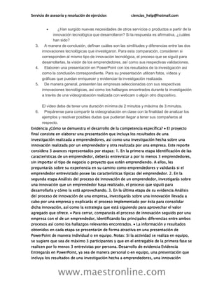 Servicio de asesoría y resolución de ejercicios ciencias_help@hotmail.com
www.maestronline.com
 ¿Han surgido nuevas necesidades de otros servicios o productos a partir de la
innovación tecnológica que desarrollaron? Si la respuesta es afirmativa, ¿cuáles
han sido?
3. A manera de conclusión, definan cuáles son las similitudes y diferencias entre las dos
innovaciones tecnológicas que investigaron. Para esta comparación, consideren si
corresponden al mismo tipo de innovación tecnológica, el proceso que se siguió para
desarrollarlas, la visión de los emprendedores, así como sus respectivas validaciones.
4. Elaboren una presentación en PowerPoint con los resultados de la investigación así
como la conclusión correspondiente. Para su presentación utilicen fotos, videos y
gráficas que puedan enriquecer y evidenciar la investigación realizada.
5. De manera general, presenten las empresas seleccionadas con sus respectivas
innovaciones tecnológicas, así como los hallazgos encontrados durante la investigación
a través de una videograbación realizada con webcam o algún otro dispositivo.
El video debe de tener una duración mínima de 2 minutos y máxima de 3 minutos.
6. Prepárense para compartir la videograbación en clase con la finalidad de analizar los
ejemplos y resolver posibles dudas que pudieran llegar a tener sus compañeros al
respecto.
Evidencia ¿Cómo se demuestra el desarrollo de la competencia específica?  El proyecto
final consiste en elaborar una presentación que incluya los resultados de una
investigación realizada a emprendedores, así como una investigación hecha sobre una
innovación realizada por un emprendedor y otra realizada por una empresa. Este reporte
considera 3 avances representados por etapas: 1. En la primera etapa Identificación de las
características de un emprendedor, deberás entrevistar a por lo menos 3 emprendedores,
sin importar el tipo de negocio o proyecto que estén emprendiendo. A ellos, les
preguntarás sobre su experiencia en su camino como emprendedores y validarás si el
emprendedor entrevistado posee las características típicas del emprendedor. 2. En la
segunda etapa Análisis del proceso de innovación de un emprendedor, investigarás sobre
una innovación que un emprendedor haya realizado, el proceso que siguió para
desarrollarla y cómo la está aprovechando. 3. En la última etapa de su evidencia Análisis
del proceso de innovación de una empresa, investigarás sobre una innovación llevada a
cabo por una empresa y explicarás el proceso implementado por ésta para consolidar
dicha innovación, así como la estrategia que está siguiendo para aprovechar el valor
agregado que ofrece.  Para cerrar, compararás el proceso de innovación seguido por una
empresa con el de un emprendedor, identificando las principales diferencias entre ambos
procesos así como los hallazgos relevantes encontrados.  La información y resultados
obtenidos en cada etapa se presentarán de forma atractiva en una presentación de
PowerPoint de manera individual o en equipo. Notas: Si la actividad se realiza en equipo,
se sugiere que sea de máximo 3 participantes y que en el entregable de la primera fase se
realicen por lo menos 3 entrevistas por persona. Desarrollo de evidencia Evidencia
Entregarás en PowerPoint, ya sea de manera personal o en equipo, una presentación que
incluya los resultados de una investigación hecha a emprendedores, una innovación
 