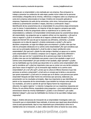 Servicio de asesoría y resolución de ejercicios ciencias_help@hotmail.com
www.maestronline.com
realizada por un emprendedor y otra realizada por una empresa. Para enriquecer tu
trabajo y presentar tus evidencias de cada etapa, puedes incluir videos de las personas
entrevistadas y fotografías de las mismas, referencias e imágenes sobre sus empresas así
como de la empresa seleccionada en la etapa 3 Análisis de innovación aplicado en
empresas, fragmentos de audio de las entrevistas, entre otros. Instrucciones para realizar
evidencia La presentación considera 3 etapas, descritas a continuación. Etapa 1.
Identificación de las características de un emprendedor En una primera etapa entrevistarás
a por lo menos 3 emprendedores, sin importar el tipo de negocio o proyecto que estén
emprendiendo. A ellos les preguntarás sobre su experiencia en su camino como
emprendedores y validarás si el emprendedor entrevistado posee las características típicas
del emprendedor. Las preguntas que se sugieren utilizar son las siguientes:  ¿De qué se
trata tu negocio?  ¿Cuál es el nombre de tu negocio y dónde está ubicado?  ¿Tiene
página de Internet? (En caso de que la respuesta sea afirmativa, solicitarla).  ¿Cuándo
empezaste con tu idea de negocio?  ¿Cuánto comenzaste a vender?  ¿Por qué te
decidiste a emprender, en lugar de trabajar para una empresa?  ¿Cuáles crees que han
sido los principales obstáculos en tu camino como emprendedor? ¿Por qué consideras que
esos son tus principales obstáculos?  ¿Cuál ha sido tu mayor satisfacción como
emprendedor? ¿Por qué esa?  ¿Quién ha sido (amigo o familiar) un apoyo en tu camino
como emprendedor?  Si volvieras a empezar con tu negocio, ¿Qué harías diferente? 
¿Cuáles crees que son las 5 características de tu persona que mejor te describen? 
¿Cuáles crees que son las habilidades que posees y que te han ayudado a seguir en el
camino como emprendedor? ¿En qué sentido te han ayudado, algún ejemplo?  ¿Cuáles
son las habilidades que has tenido que desarrollar en tu camino como emprendedor? ¿Por
qué lo consideras así?  ¿Qué tan importante crees que es contar con una red de contactos
para hacer crecer el negocio?  ¿Es la innovación algo medular en tu camino como
emprendedor? ¿Sí o no? ¿Por qué?  ¿Crees que la cultura en México favorece el que más
personas se animen a emprender?  ¿Cuál sería un consejo que le darías a una persona
que quiere emprender?  ¿Cuál sería un consejo que no le darías a una persona que quiere
emprender? Después de haber hecho tres entrevistas (por persona), elaborarás una
presentación con los resultados principales. Algo muy importante es que identifiques un
patrón en las respuestas de los entrevistados y que también los incluyas como parte de
tus resultados, así como tu opinión de qué tan lógicas fueron las respuestas que
obtuviste. Se sugiere registrar 1 o máximo 2 preguntas con sus respectivas respuestas por
filmina. En una última filmina, responderás estas preguntas:  ¿Los emprendedores que se
entrevistaron tienen las mismas habilidades?  ¿Cuáles sí son similares?  ¿En cuáles
deberían trabajar?  ¿Son esas las habilidades las mismas en las que debes trabajar para
mejorarlas?
Etapa 2. Análisis del proceso de innovación de un emprendedor Investigarás sobre una
innovación que un emprendedor haya realizado, el proceso que siguió para desarrollarla y
cómo la está aprovechando. Aquí es muy importante que contextualices cómo era la
realidad antes de la innovación, es decir, debes describir cómo se hacían las cosas antes,
 