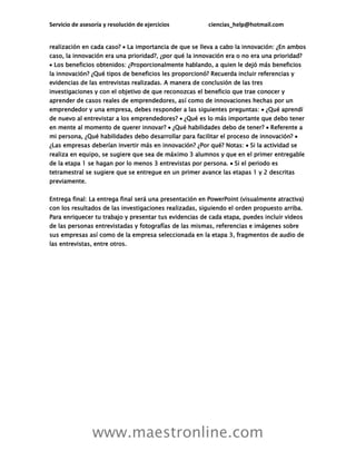 Servicio de asesoría y resolución de ejercicios ciencias_help@hotmail.com
www.maestronline.com
realización en cada caso?  La importancia de que se lleva a cabo la innovación: ¿En ambos
caso, la innovación era una prioridad?, ¿por qué la innovación era o no era una prioridad?
 Los beneficios obtenidos: ¿Proporcionalmente hablando, a quien le dejó más beneficios
la innovación? ¿Qué tipos de beneficios les proporcionó? Recuerda incluir referencias y
evidencias de las entrevistas realizadas. A manera de conclusión de las tres
investigaciones y con el objetivo de que reconozcas el beneficio que trae conocer y
aprender de casos reales de emprendedores, así como de innovaciones hechas por un
emprendedor y una empresa, debes responder a las siguientes preguntas:  ¿Qué aprendí
de nuevo al entrevistar a los emprendedores?  ¿Qué es lo más importante que debo tener
en mente al momento de querer innovar?  ¿Qué habilidades debo de tener?  Referente a
mi persona, ¿Qué habilidades debo desarrollar para facilitar el proceso de innovación? 
¿Las empresas deberían invertir más en innovación? ¿Por qué? Notas:  Si la actividad se
realiza en equipo, se sugiere que sea de máximo 3 alumnos y que en el primer entregable
de la etapa 1 se hagan por lo menos 3 entrevistas por persona.  Si el periodo es
tetramestral se sugiere que se entregue en un primer avance las etapas 1 y 2 descritas
previamente.
Entrega final: La entrega final será una presentación en PowerPoint (visualmente atractiva)
con los resultados de las investigaciones realizadas, siguiendo el orden propuesto arriba.
Para enriquecer tu trabajo y presentar tus evidencias de cada etapa, puedes incluir videos
de las personas entrevistadas y fotografías de las mismas, referencias e imágenes sobre
sus empresas así como de la empresa seleccionada en la etapa 3, fragmentos de audio de
las entrevistas, entre otros.
 