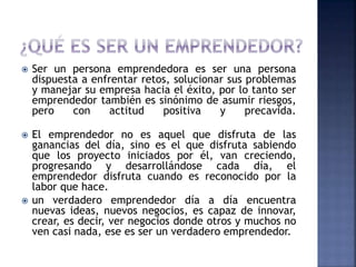  Ser un persona emprendedora es ser una persona
dispuesta a enfrentar retos, solucionar sus problemas
y manejar su empresa hacia el éxito, por lo tanto ser
emprendedor también es sinónimo de asumir riesgos,
pero con actitud positiva y precavida.
 El emprendedor no es aquel que disfruta de las
ganancias del día, sino es el que disfruta sabiendo
que los proyecto iniciados por él, van creciendo,
progresando y desarrollándose cada día, el
emprendedor disfruta cuando es reconocido por la
labor que hace.
 un verdadero emprendedor día a día encuentra
nuevas ideas, nuevos negocios, es capaz de innovar,
crear, es decir, ver negocios donde otros y muchos no
ven casi nada, ese es ser un verdadero emprendedor.
 