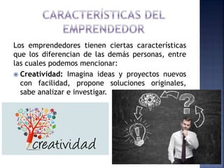 Los emprendedores tienen ciertas características
que los diferencian de las demás personas, entre
las cuales podemos mencionar:
 Creatividad: Imagina ideas y proyectos nuevos
con facilidad, propone soluciones originales,
sabe analizar e investigar.
 