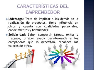  Liderazgo: Trata de implicar a los demás en la
realización de proyectos, tiene influencia en
otros y cuenta con cualidades personales,
conocimientos y habilidades.
 Solidaridad: Saber compartir tareas, éxitos y
fracasos, ofrecer ayuda desinteresada a los
compañeros que lo necesitan, reconoce los
valores de otros.
 
