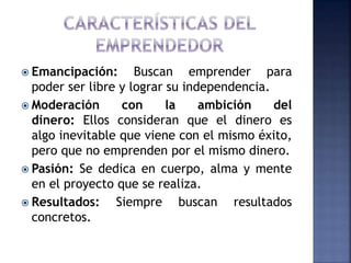  Emancipación: Buscan emprender para
poder ser libre y lograr su independencia.
 Moderación con la ambición del
dinero: Ellos consideran que el dinero es
algo inevitable que viene con el mismo éxito,
pero que no emprenden por el mismo dinero.
 Pasión: Se dedica en cuerpo, alma y mente
en el proyecto que se realiza.
 Resultados: Siempre buscan resultados
concretos.
 