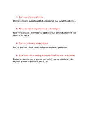 1) Que busca el emprendimiento

El emprendimiento busca las actitudes necesarias para cumplir los objetivos.



   2) Porque se dicta el emprendimiento en los colegios

Para convencer a los alumnos de la posibilidad que les brinda el estudio para
alcanzar sus logros.



   3) Que es una persona emprendedora

Una persona que intenta cumplir todos sus objetivos y sus sueños



   4) Como crees que te puede ayudar el emprendimiento en tu formación

Mucho porque me ayuda a ser mas emprendedora y ver mas de cerca los
objetivos que me he propuesto para la vida
 