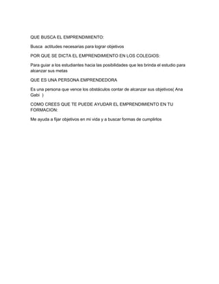 QUE BUSCA EL EMPRENDIMIENTO:

Busca actitudes necesarias para lograr objetivos

POR QUE SE DICTA EL EMPRENDIMIENTO EN LOS COLEGIOS:

Para guiar a los estudiantes hacia las posibilidades que les brinda el estudio para
alcanzar sus metas

QUE ES UNA PERSONA EMPRENDEDORA

Es una persona que vence los obstáculos contar de alcanzar sus objetivos( Ana
Gabi )

COMO CREES QUE TE PUEDE AYUDAR EL EMPRENDIMIENTO EN TU
FORMACION:

Me ayuda a fijar objetivos en mi vida y a buscar formas de cumplirlos
 