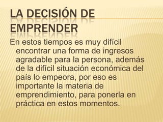 LA DECISIÓN DE
EMPRENDER
En estos tiempos es muy difícil
 encontrar una forma de ingresos
 agradable para la persona, además
 de la difícil situación económica del
 país lo empeora, por eso es
 importante la materia de
 emprendimiento, para ponerla en
 práctica en estos momentos.
 
