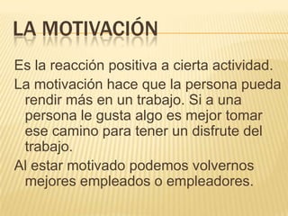 LA MOTIVACIÓN
Es la reacción positiva a cierta actividad.
La motivación hace que la persona pueda
 rendir más en un trabajo. Si a una
 persona le gusta algo es mejor tomar
 ese camino para tener un disfrute del
 trabajo.
Al estar motivado podemos volvernos
 mejores empleados o empleadores.
 