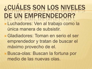 ¿CUÁLES SON LOS NIVELES
DE UN EMPRENDEDOR?
 Luchadores: Ven al trabajo como la
  única manera de subsistir.
 Gladiadores: Toman en serio el ser
  emprendedor y tratan de buscar el
  máximo provecho de el.
 Busca-olas: Buscan la fortuna por
  medio de las nuevas olas.
 