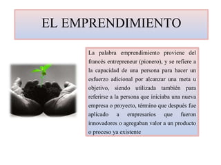 EL EMPRENDIMIENTO
La palabra emprendimiento proviene del
francés entrepreneur (pionero), y se refiere a
la capacidad de una persona para hacer un
esfuerzo adicional por alcanzar una meta u
objetivo, siendo utilizada también para
referirse a la persona que iniciaba una nueva
empresa o proyecto, término que después fue
aplicado a empresarios que fueron
innovadores o agregaban valor a un producto
o proceso ya existente
 