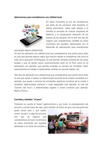 Aplicaciones para smartphones con utilidad local
En estos momentos el uso de smartphones
por parte de los peruanos está teniendo un
rápido crecimiento, sobre todo debido a la
entrada al mercado de nuevas empresas de
telefonía y la consecuente reducción de los
precios de los equipos; por lo que otro tipo de
negocio que consideramos rentable en estos
momentos son aquellos relacionados con el
desarrollo de aplicaciones para smartphones
que tengan alguna utilidad local.
Un tipo de aplicación con utilidad local que consideramos que podría tener éxito
es una que permita adquirir algún tipo servicio desde el smartphone (tal como el
caso de la aplicación CinePapaya, la cual permite comprar entradas de los cines
locales y que ha tenido varios reconocimientos tanto en el Perú como en el
extranjero); por ejemplo, que permita contratar un servicio de movilidad, hacer
reservaciones en hoteles o restaurantes, solicitar un servicio médico, etc.
Otro tipo de aplicación con utilidad local que consideramos que podría tener éxito
es una que ayude a realizar un determinado recorrido en la ciudad o localidad; por
ejemplo, que ayude a recorrer los principales atractivos turísticos de la ciudad o
localidad, determinados caminos o rutas especiales (por ejemplo, la ruta del
“Camino del Inca”), o determinados lugares o zonas turísticas (por ejemplo,
Machu Picchu).
Comidas y bebidas “al paso”
Teniendo en cuenta el “boom” gastronómico y, por tanto, la predisposición del
peruano a comer fuera de casa, pero también el hecho de que a los peruanos les
gusta comer bien y que suelen
comer “al paso” si algo les provoca,
otro tipo de negocio que
consideramos de buen rendimiento
en estos momentos son aquellos
dedicados a la venta de comidas y
 