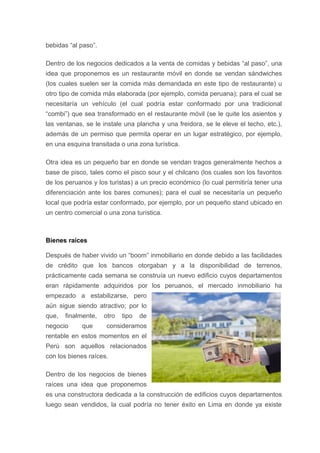 bebidas “al paso”.
Dentro de los negocios dedicados a la venta de comidas y bebidas “al paso”, una
idea que proponemos es un restaurante móvil en donde se vendan sándwiches
(los cuales suelen ser la comida más demandada en este tipo de restaurante) u
otro tipo de comida más elaborada (por ejemplo, comida peruana); para el cual se
necesitaría un vehículo (el cual podría estar conformado por una tradicional
“combi”) que sea transformado en el restaurante móvil (se le quite los asientos y
las ventanas, se le instale una plancha y una freidora, se le eleve el techo, etc.),
además de un permiso que permita operar en un lugar estratégico, por ejemplo,
en una esquina transitada o una zona turística.
Otra idea es un pequeño bar en donde se vendan tragos generalmente hechos a
base de pisco, tales como el pisco sour y el chilcano (los cuales son los favoritos
de los peruanos y los turistas) a un precio económico (lo cual permitiría tener una
diferenciación ante los bares comunes); para el cual se necesitaría un pequeño
local que podría estar conformado, por ejemplo, por un pequeño stand ubicado en
un centro comercial o una zona turística.
Bienes raíces
Después de haber vivido un “boom” inmobiliario en donde debido a las facilidades
de crédito que los bancos otorgaban y a la disponibilidad de terrenos,
prácticamente cada semana se construía un nuevo edificio cuyos departamentos
eran rápidamente adquiridos por los peruanos, el mercado inmobiliario ha
empezado a estabilizarse, pero
aún sigue siendo atractivo; por lo
que, finalmente, otro tipo de
negocio que consideramos
rentable en estos momentos en el
Perú son aquellos relacionados
con los bienes raíces.
Dentro de los negocios de bienes
raíces una idea que proponemos
es una constructora dedicada a la construcción de edificios cuyos departamentos
luego sean vendidos, la cual podría no tener éxito en Lima en donde ya existe
 