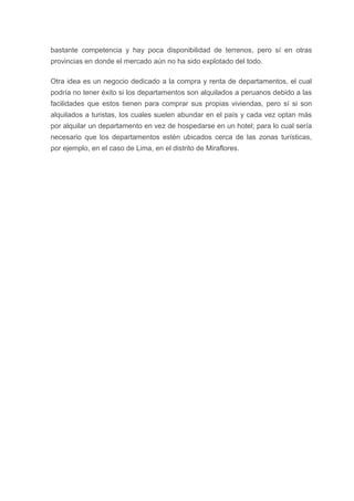 bastante competencia y hay poca disponibilidad de terrenos, pero sí en otras
provincias en donde el mercado aún no ha sido explotado del todo.
Otra idea es un negocio dedicado a la compra y renta de departamentos, el cual
podría no tener éxito si los departamentos son alquilados a peruanos debido a las
facilidades que estos tienen para comprar sus propias viviendas, pero sí si son
alquilados a turistas, los cuales suelen abundar en el país y cada vez optan más
por alquilar un departamento en vez de hospedarse en un hotel; para lo cual sería
necesario que los departamentos estén ubicados cerca de las zonas turísticas,
por ejemplo, en el caso de Lima, en el distrito de Miraflores.
 