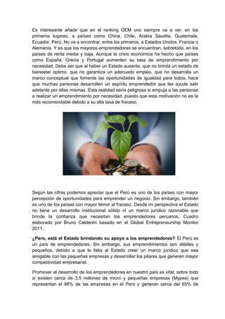 Es interesante añadir que en el ranking GEM uno siempre va a ver, en los
primeros lugares, a países como China, Chile, Arabia Saudita, Guatemala,
Ecuador, Perú. No va a encontrar, entre los primeros, a Estados Unidos, Francia o
Alemania. Y es que los mayores emprendedores se encuentran, sobretodo, en los
países de renta media y baja. Aunque la crisis económica ha hecho que países
como España, Grecia y Portugal aumenten su tasa de emprendimiento por
necesidad. Debe ser que al haber un Estado ausente, que no brinda un estado de
bienestar óptimo, que no garantiza un adecuado empleo, que no desarrolla un
marco conceptual que fomente las oportunidades de igualdad para todos, hace
que muchas personas desarrollen un espíritu emprendedor que les ayude salir
adelante por ellas mismas. Esta realidad sería peligrosa si empuja a las personas
a realizar un emprendimiento por necesidad, puesto que esta motivación no es la
más recomendable debido a su alta tasa de fracaso.
Según las cifras podemos apreciar que el Perú es uno de los países con mayor
percepción de oportunidades para emprender un negocio. Sin embargo, también
es uno de los países con mayor temor al fracaso. Desde mi perspectiva el Estado
no tiene un desarrollo institucional sólido ni un marco jurídico razonable que
brinde la confianza que necesitan los emprendedores peruanos. Cuadro
elaborado por Bruno Calderón basado en el Global Entrepreneurship Monitor
2011.
¿Pero, está el Estado brindando su apoyo a los emprendedores? El Perú es
un país de emprendedores. Sin embargo, sus emprendimientos son débiles y
pequeños, debido a que le falta al Estado crear un marco jurídico que sea
amigable con las pequeñas empresas y desarrollar los pilares que generen mayor
competitividad empresarial.
Promover el desarrollo de los emprendedores en nuestro país es vital; sobre todo
si existen cerca de 3.5 millones de micro y pequeñas empresas (Mypes) que
representan el 98% de las empresas en el Perú y generan cerca del 65% de
 