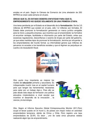 empleo en el país. Según la Cámara de Comercio de Lima alrededor de 200
MYPES se crean cada semana en el país.
ÁREAS QUE EL ES ESTADO DEBERÍA ENFATIZAR PARA QUE EL
EMPRENDIMIENTO NO QUEDE SOLAMENTE EN UNA PRIMERA ETAPA:
Una tarea pendiente por el Estado es el desarrollo de la formalización. De los 3.5
millones de MYPES que existen en el país, sólo 1,2 millones son formales. El
Estado debe promover la formalización generando un marco jurídico amigable
para la micro y pequeña empresa, que incentive que el emprendedor se formalice
al encontrar ventajas, facilidades e información por parte del Estado, antes que
excesivas regulaciones, desconfianza o cacería de brujas por parte del gobierno,
ya que estas medidas lejos de promover la formalización, termina por ahuyentar a
los emprendedores del mundo formal. La informalidad genera que millones de
peruanos no accedan a los beneficios sociales y que el régimen se perjudique en
cuanto a la recaudación fiscal.
Otro punto muy importante es mejorar los
niveles de educación primaria y secundaria. Es
indispensable invertir mas en el capital humano
para que tengan las herramientas necesarias
para optar por un trabajo dign.o. Para ello se
pide desde esta etapa de formación una política
educativa rmptendedora a nivel escolar que
incentive el desarrollo de la innovación , la
ciencia y la tecnologia.
Obs: Según el Informe Ejecutivo Global Entrepreneurship Monitor 2011,Perú
ocupó el tercer puesto en el mund o, de países con mayor índice en actividad
emprendedora temprana, detrás de China y Chile. Perú registro una tasa
emprendedora de 22.9%. Es decir , uno de cada cinco peruanos estaba
realizando algún tipo de emprendimiento.
 