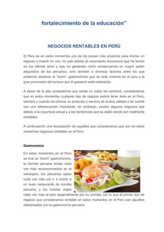 fortalecimiento de la educación”
NEGOCIOS RENTABLES EN PERÚ
El Perú es en estos momentos uno de los países más propicios para montar un
negocio o invertir en uno, no solo debido al crecimiento económico que ha tenido
en los últimos años y que ha generado como consecuencia un mayor poder
adquisitivo de los peruanos, sino también a diversos factores entre los que
podemos destacar el “boom” gastronómico que se está viviendo en el país y la
gran promoción del turismo que el gobierno está realizando.
A pesar de la alta competencia que existe en todos los sectores, consideramos
que en estos momentos cualquier tipo de negocio podría tener éxito en el Perú,
siempre y cuando se ofrezca un producto o servicio de buena calidad y se cuente
con una diferenciación importante; sin embargo, existen algunos negocios que
debido a la coyuntura actual y a las tendencias que se están dando son realmente
rentables.
A continuación una recopilación de aquellos que consideramos que son en estos
momentos negocios rentables en el Perú:
Gastronomía
En estos momentos en el Perú
se vive un “boom” gastronómico,
la comida peruana recibe cada
vez más reconocimientos en el
extranjero, los peruanos optan
cada vez más por ir a comer a
un buen restaurante de comida
peruana, y los turistas viajan
cada vez más al país especialmente por su comida; por lo que el primer tipo de
negocio que consideramos rentable en estos momentos en el Perú son aquellos
relacionados con la gastronomía peruana.
 