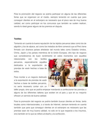 Para la promoción del negocio se podría participar en alguna de las diferentes
ferias que se organizan en el medio, siempre teniendo en cuenta que para
conseguir clientes en el extranjero es necesario que el pisco sea de muy buena
calidad; así como participar en los concursos que también se suelen realizar,
siendo lo ideal ganar alguno de los premios en disputa.
Textiles
Teniendo en cuenta la buena reputación de los tejidos peruanos tales como los de
algodón y los de alpaca, así como los tratados de libre comercio que el Perú tiene
firmado con diversos países alrededor del mundo tales como Estados Unidos,
China, Japón y los países miembros de la Unión Europea, otro tipo de negocio
que consideramos de buen rendimiento en estos momentos son aquellos
relacionados con los textiles
peruanos, especialmente aquellos
dedicados a la exportación de
prendas de vestir hechas a base de
estos.
Para montar a un negocio dedicado
a la exportación de prendas de vestir
hechas a base de textiles peruanos,
no sería necesario contar con un
taller propio, sino que se podría empezar mandando a confeccionar las prendas a
alguno de los diferentes talleres que existen en el país y que en su mayoría
ofrecen un servicio de buena calidad.
Para la promoción del negocio se podría también buscar clientes en ferias, tanto
locales como internacionales, o a través de Internet, siempre teniendo en cuenta
también que para que conseguir clientes en el extranjero es necesario que las
prendas sean de muy buena calidad, no solo en lo que respecta a los insumos,
sino también en lo que se refiere al diseño y la confección.
 