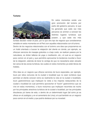 Turismo
En estos momentos existe una
gran promoción del turismo por
parte del gobierno peruano, lo que
ha generado que cada vez más
peruanos se animen a conocer los
distintos lugares turísticos que
poseen, y que cada vez más
turistas decidan visitar el país; por lo que otro tipo de negocio que consideramos
rentable en estos momentos en el Perú son aquellos relacionados con el turismo.
Dentro de los negocios relacionados con el turismo una idea que proponemos es
un hotel orientado a buscar la relajación del cliente en donde, por ejemplo, se
ofrezcan servicios de masajes gratuitos o a bajo costo, se realicen paseos por la
naturaleza, se dicten talleres de yoga o meditación, etc.; el cual es un negocio
poco común en el país y que permitiría aprovechar la tendencia mundial a favor
de la relajación, además de tener la ventaja de que no necesitaría estar ubicado
tan cerca de las zonas turísticas, las cuales en estos momentos ya están llenas de
hoteles.
Otra idea es un negocio que ofrezca servicios de tours especiales, por ejemplo,
tours por sitios comunes de la ciudad o localidad que no sean turísticos (que
permitan al cliente conocer cómo es realmente la vida en la ciudad o localidad),
tours gastronómicos que impliquen la visita a los mejores restaurantes de la
ciudad o localidad (lo cual permitiría aprovechar el “boom” gastronómico que se
vive en estos momentos), o tours nocturnos que impliquen recorridos de noche
por los principales atractivos turísticos de la ciudad o localidad, por las principales
discotecas y/o bares de esta, o dentro de un determinado lugar (tal como ya se
ofrece en el zoológico y en el cementerio de Lima); el cual también es un negocio
poco común en el medio y que podría destacar por su novedad.
 