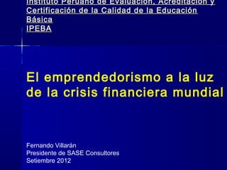 Instituto Peruano de Evaluación, Acreditación y
Certificación de la Calidad de la Educación
Básica
IPEBA




El emprendedorismo a la luz
de la crisis financiera mundial



Fernando Villarán
Presidente de SASE Consultores
Setiembre 2012
 