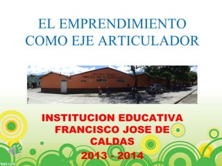 EL EMPRENDIMIENTO 
COMO EJE ARTICULADOR 
INSTITUCION EDUCATIVA 
FRANCISCO JOSE DE 
CALDAS 
2013 - 2014 
 