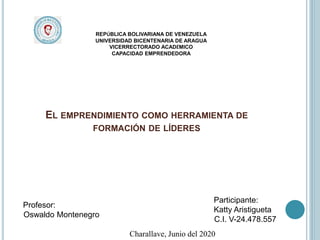 EL EMPRENDIMIENTO COMO HERRAMIENTA DE
FORMACIÓN DE LÍDERES
REPÚBLICA BOLIVARIANA DE VENEZUELA
UNIVERSIDAD BICENTENARIA DE ARAGUA
VICERRECTORADO ACADÉMICO
CAPACIDAD EMPRENDEDORA
Participante:
Katty Aristigueta
C.I. V-24.478.557
Profesor:
Oswaldo Montenegro
Charallave, Junio del 2020
 