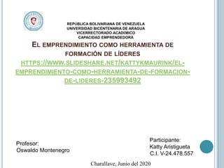 EL EMPRENDIMIENTO COMO HERRAMIENTA DE
FORMACIÓN DE LÍDERES
HTTPS://WWW.SLIDESHARE.NET/KATTYKMAURINK/EL-
EMPRENDIMIENTO-COMO-HERRAMIENTA-DE-FORMACION-
DE-LIDERES-235993492
REPÚBLICA BOLIVARIANA DE VENEZUELA
UNIVERSIDAD BICENTENARIA DE ARAGUA
VICERRECTORADO ACADÉMICO
CAPACIDAD EMPRENDEDORA
Participante:
Katty Aristigueta
C.I. V-24.478.557
Profesor:
Oswaldo Montenegro
Charallave, Junio del 2020
 