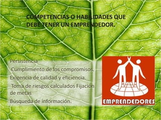 COMPETENCIAS O HABILIDADES QUE
DEBE TENER UN EMPRENDEDOR.
Persistencia
Cumplimiento de los compromisos.
Exigencia de calidad y eficiencia.
Toma de riesgos calculados Fijación
de metas
Búsqueda de información.
 