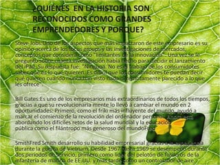 ¿QUIÉNES EN LA HISTORIA SON
RECONOCIDOS COMO GRANDES
EMPRENDEDORES Y PORQUE?
Steve Jobs:Uno de los aspectos que más impactaron de este empresario es su
opinión acerca de los focus groups y las investigaciones de mercados,
conceptos que considera como "limitantes de la innovación". Una vez se le
pregunto sobre cuánta investigación había hecho para decidir el lanzamiento
del iPad. Su respuesta fue: "Ninguna. No es el trabajo de los consumidores
saber qué es lo que quieren. Es difícil que los consumidores te puedan decir
qué quieren cuando nunca han visto nada ni remotamente parecido a lo que
les ofrece".
Bill Gates:Es uno de los empresarios más extraordinarios de todos los tiempos,
gracias a que su revolucionaria mente lo llevó a cambiar el mundo en 2
oportunidades: Primero, como el friki más influyente del mundo, ayudó a
marcar el comienzo de la revolución del ordenador personal. Ahora está
abordando los difíciles retos de la salud mundial y la educación
pública como el filántropo más generoso del mundoFred
SmithFred Smith desarrollo su habilidad empresarial gracias a la experiencia
durante la guerra de Vietnam. Desde 1967 hasta 1969 se desempeñó durante
dos períodos de servicio, primero como líder del pelotón de fusileros de la
infantería de marina de EE.UU. y más tarde como un controlador de aire.
 
