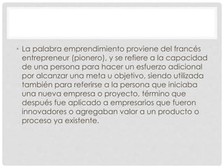 • La palabra emprendimiento proviene del francés
entrepreneur (pionero), y se refiere a la capacidad
de una persona para hacer un esfuerzo adicional
por alcanzar una meta u objetivo, siendo utilizada
también para referirse a la persona que iniciaba
una nueva empresa o proyecto, término que
después fue aplicado a empresarios que fueron
innovadores o agregaban valor a un producto o
proceso ya existente.
 