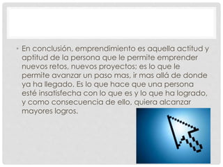 • En conclusión, emprendimiento es aquella actitud y
aptitud de la persona que le permite emprender
nuevos retos, nuevos proyectos; es lo que le
permite avanzar un paso mas, ir mas allá de donde
ya ha llegado. Es lo que hace que una persona
esté insatisfecha con lo que es y lo que ha logrado,
y como consecuencia de ello, quiera alcanzar
mayores logros.
 