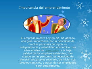 Importancia del emprendimiento




 El emprendimiento hoy en día, ha ganado
 una gran importancia por la necesidad de
        muchas personas de lograr su
independencia y estabilidad económica. Los
    altos niveles de desempleo, y la baja
   calidad de los empleos existentes, han
  creado en las personas, la necesidad de
generar sus propios recursos, de iniciar sus
propios negocios, y pasar de ser empleados
             a ser empleadores.
 