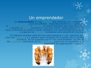 Un emprendedor
          Un emprendedor es una persona que enfrenta, con resolución,
                       acciones difíciles.1 Específicamente en el campo de
 la economía, negocios o finanzas, es aquel individuo que está dispuesto
     a asumir un riesgo económico o de otra ìndole. Desde este punto de
vista, el término se refiere a quien identifica una oportunidad de negocio
              y organiza los recursos necesarios para ponerla en marcha.
    Es habitual emplear este término para designar a una «persona que
crea una empresa» o a alguien quien empieza un proyecto por su propia
           iniciativa. Se ha sugerido que el “ser emprendedor” es una de
 las cualidades esenciales de unempresario, junto con la innovación y la
                                     capacidad de organización y gestión.
 