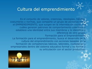 Cultura del emprendimiento

         Es el conjunto de valores, creencias, ideologías, hábitos,
costumbres y normas, que comparte un grupo de personas hacia
  el EMPRENDIMIENTO, que surgen en la interrelación social, los
        cuáles generan patrones de comportamiento colectivos y
     establece una identidad entre sus miembros y lo identifica y
                                          diferencia de otro grupo.
                               Formación para el Emprendimiento
  La formación para el emprendimiento, busca el desarrollo de la
          cultura del emprendimiento con acciones basadas en la
     formación de competencias básicas, laborales, ciudadanas y
empresariales dentro del sistema educativo formal y no formal y
                          su articulación con el sector productivo.
 