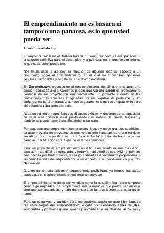 El emprendimiento no es basura ni
tampoco una panacea, es lo que usted
pueda ser
Lo más consultado hoy
El emprendimiento no es basura barata, ni humo; tampoco es una panacea ni
la solución definitiva para el desempleo y la pobreza; no, el emprendimiento es
lo que cada quien pueda ser.
Nos ha llamado la atención la reacción de algunos lectores respecto a un
documento sobre el emprendimiento, en el cual se encuentran opiniones
positivas, razonables y negativas, en extremo negativas.
En Gerencie.com creemos en el emprendimiento, de allí que tengamos una
sección dedicada a ello. Creemos puesto que Gerencie.com es precisamente
producto de un proyecto de emprendimiento, un proyecto iniciado en las
condiciones más adversas imaginadas por un negativo de profesión, y sin
embargo, no ha si un fracaso, aunque seguramente tampoco un gran éxito pero
ahí estamos trabajando día a día.
Nada es blanco o negro. Las posibilidades existen, y depende de la capacidad
de cada uno convertir esas posibilidades en éxitos. Se puede fracasar y
también se puede tener éxito. Eso debe estar claro.
Por supuesto que emprender tiene grandes riesgos y exige grandes sacrificios.
La gran mayoría de proyectos de emprendimiento fracasan, pero eso no debe
ser utilizado como justificación para “tirar la toalla” y dejar de hacer algo por
cambiar una situación con la que no estamos cómodos.
Idear un proyecto de emprendimiento es difícil. Financiarlo es aún más difícil,
pero aún más difícil es ejecutarlo, y todavía más difícil es sobrevivir el primero
año, pero la posibilidad existe, y esa posibilidad es directamente proporcional a
las competencias del emprendedor, a su empeño, a su perseverancia y quizás
obstinación.
Cuando de entrada estamos negando toda posibilidad, ya hemos fracasado
puesto que ni siquiera intentaremos idear un proyecto.
El emprendimiento no debe ser vendido como la solución final, pero tampoco
como algo imposible. Es simplemente una alternativa que puede ser mejor o
peor que ser asalariado, y todo dependerá de las decisiones que cada quien
tome.
Para los negativos, y también para los positivos, existe un gran libro llamado
“El libro negro del emprendedor” escrito por Fernando Trías de Bes,
economista y profesor español, que ha plasmado en él muchas de las causas y

 