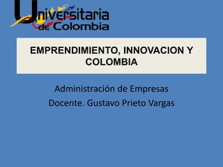 EMPRENDIMIENTO, INNOVACION Y
COLOMBIA
Administración de Empresas
Docente. Gustavo Prieto Vargas
 