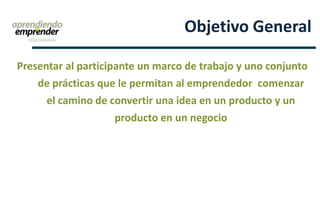 Presentar al participante un marco de trabajo y uno conjunto
de prácticas que le permitan al emprendedor comenzar
el camino de convertir una idea en un producto y un
producto en un negocio
Objetivo General
 