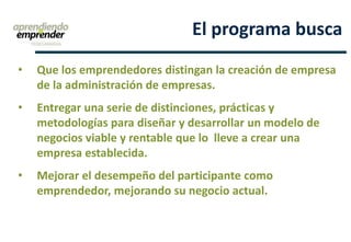• Que los emprendedores distingan la creación de empresa
de la administración de empresas.
• Entregar una serie de distinciones, prácticas y
metodologías para diseñar y desarrollar un modelo de
negocios viable y rentable que lo lleve a crear una
empresa establecida.
• Mejorar el desempeño del participante como
emprendedor, mejorando su negocio actual.
El programa busca
 
