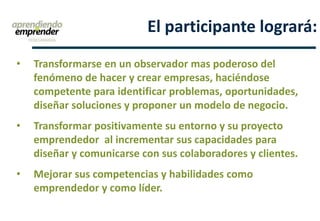 • Transformarse en un observador mas poderoso del
fenómeno de hacer y crear empresas, haciéndose
competente para identificar problemas, oportunidades,
diseñar soluciones y proponer un modelo de negocio.
• Transformar positivamente su entorno y su proyecto
emprendedor al incrementar sus capacidades para
diseñar y comunicarse con sus colaboradores y clientes.
• Mejorar sus competencias y habilidades como
emprendedor y como líder.
El participante logrará:
 