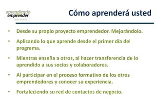 • Desde su propio proyecto emprendedor. Mejorándolo.
• Aplicando lo que aprende desde el primer día del
programa.
• Mientras enseña a otros, al hacer transferencia de lo
aprendido a sus socios y colaboradores.
• Al participar en el proceso formativo de los otros
emprendedores y conocer su experiencia.
• Fortaleciendo su red de contactos de negocio.
Cómo aprenderá usted
 