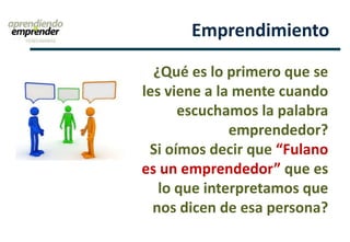 Emprendimiento
¿Qué es lo primero que se
les viene a la mente cuando
escuchamos la palabra
emprendedor?
Si oímos decir que “Fulano
es un emprendedor” que es
lo que interpretamos que
nos dicen de esa persona?
 