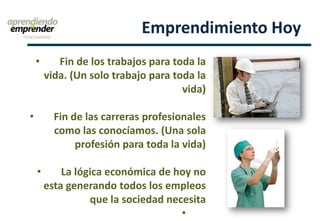 Emprendimiento Hoy
• Fin de los trabajos para toda la
vida. (Un solo trabajo para toda la
vida)
• Fin de las carreras profesionales
como las conocíamos. (Una sola
profesión para toda la vida)
• La lógica económica de hoy no
esta generando todos los empleos
que la sociedad necesita
•
 