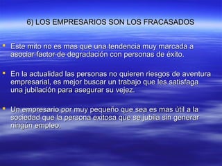 6) LOS EMPRESARIOS SON LOS FRACASADOS6) LOS EMPRESARIOS SON LOS FRACASADOS
 Este mito no es mas que una tendencia muy marcada aEste mito no es mas que una tendencia muy marcada a
asociar factor de degradación con personas de éxito.asociar factor de degradación con personas de éxito.
 En la actualidad las personas no quieren riesgos de aventuraEn la actualidad las personas no quieren riesgos de aventura
empresarial, es mejor buscar un trabajo que les satisfagaempresarial, es mejor buscar un trabajo que les satisfaga
una jubilación para asegurar su vejez.una jubilación para asegurar su vejez.
 Un empresario por muy pequeño que sea es mas útil a laUn empresario por muy pequeño que sea es mas útil a la
sociedad que la persona exitosa que se jubila sin generarsociedad que la persona exitosa que se jubila sin generar
ningún empleo.ningún empleo.
 