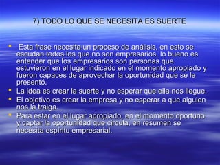 7) TODO LO QUE SE NECESITA ES SUERTE7) TODO LO QUE SE NECESITA ES SUERTE
 Esta frase necesita un proceso de análisis, en esto seEsta frase necesita un proceso de análisis, en esto se
escudan todos los que no son empresarios, lo bueno esescudan todos los que no son empresarios, lo bueno es
entender que los empresarios son personas queentender que los empresarios son personas que
estuvieron en el lugar indicado en el momento apropiado yestuvieron en el lugar indicado en el momento apropiado y
fueron capaces de aprovechar la oportunidad que se lefueron capaces de aprovechar la oportunidad que se le
presentó.presentó.
 La idea es crear la suerte y no esperar que ella nos llegue.La idea es crear la suerte y no esperar que ella nos llegue.
 El objetivo es crear la empresa y no esperar a que alguienEl objetivo es crear la empresa y no esperar a que alguien
nos la traiga.nos la traiga.
 Para estar en el lugar apropiado, en el momento oportunoPara estar en el lugar apropiado, en el momento oportuno
y captar la oportunidad que circula, en resumen sey captar la oportunidad que circula, en resumen se
necesita espíritu empresarialnecesita espíritu empresarial..
 