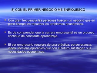 8) CON EL PRIMER NEGOCIO ME ENRIQUESCO8) CON EL PRIMER NEGOCIO ME ENRIQUESCO
 Con gran frecuencia las personas buscan un negocio que enCon gran frecuencia las personas buscan un negocio que en
poco tiempo les resuelva los problemas económicos.poco tiempo les resuelva los problemas económicos.
 Es de comprender que la carrera empresarial es un procesoEs de comprender que la carrera empresarial es un proceso
continuo de constante aprendizaje.continuo de constante aprendizaje.
 El ser empresario requiere de una práctica, perseverancia,El ser empresario requiere de una práctica, perseverancia,
ideas, técnicas aplicables que con el futuro satisfagan susideas, técnicas aplicables que con el futuro satisfagan sus
necesidades económicas.necesidades económicas.
 