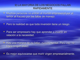 9) LA MAYORIA DE LOS NEGOCIOS FALLAN9) LA MAYORIA DE LOS NEGOCIOS FALLAN
RAPIDAMENTERAPIDAMENTE
 Muchas personas no entran al mundo empresarial por elMuchas personas no entran al mundo empresarial por el
temor al fracaso por las fallas de manejo.temor al fracaso por las fallas de manejo.
 Pero la realidad es que toda inversión tiene un riesgo.Pero la realidad es que toda inversión tiene un riesgo.
 Para ser empresario hay que aprender a invertir enPara ser empresario hay que aprender a invertir en
relación a la necesidad.relación a la necesidad.
 Hay una manera de no fallar; nunca intentar. Pero eso noHay una manera de no fallar; nunca intentar. Pero eso no
logra ningun éxito)logra ningun éxito)
 Es mejor equivocarse que morir virgen empresarialmente.Es mejor equivocarse que morir virgen empresarialmente.
 