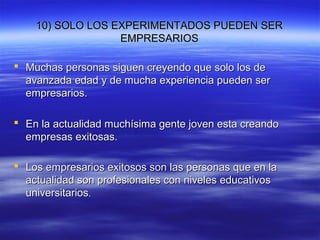 10) SOLO LOS EXPERIMENTADOS PUEDEN SER10) SOLO LOS EXPERIMENTADOS PUEDEN SER
EMPRESARIOSEMPRESARIOS
 Muchas personas siguen creyendo que solo los deMuchas personas siguen creyendo que solo los de
avanzada edad y de mucha experiencia pueden seravanzada edad y de mucha experiencia pueden ser
empresarios.empresarios.
 En la actualidad muchísima gente joven esta creandoEn la actualidad muchísima gente joven esta creando
empresas exitosas.empresas exitosas.
 Los empresarios exitosos son las personas que en laLos empresarios exitosos son las personas que en la
actualidad son profesionales con niveles educativosactualidad son profesionales con niveles educativos
universitariosuniversitarios..
 