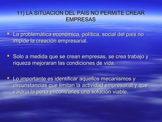 11) LA SITUACION DEL PAIS NO PERMITE CREAR11) LA SITUACION DEL PAIS NO PERMITE CREAR
EMPRESASEMPRESAS
 La problemática económica, política, social del país noLa problemática económica, política, social del país no
impide la creación empresarial.impide la creación empresarial.
 Solo a medida que se crean empresas, se crea trabajo ySolo a medida que se crean empresas, se crea trabajo y
riqueza mejoraran las condiciones de vida.riqueza mejoraran las condiciones de vida.
 Lo importante es identificar aquellos mecanismos yLo importante es identificar aquellos mecanismos y
circunstancias que limitan la actividad empresarial y quecircunstancias que limitan la actividad empresarial y que
valdría la pena encontrarles una solución viable.valdría la pena encontrarles una solución viable.
 